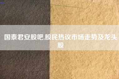 国泰君安股吧,股民热议市场走势及龙头股