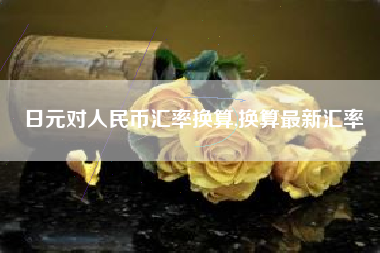 日元对人民币汇率换算,换算最新汇率