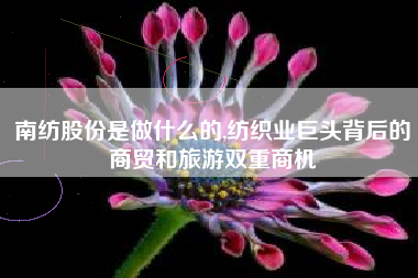 南纺股份是做什么的,纺织业巨头背后的商贸和旅游双重商机