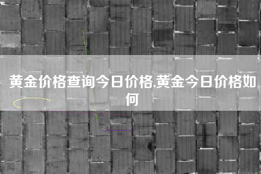 黄金价格查询今日价格,黄金今日价格如何