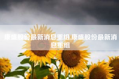 康盛股份最新消息重组,康盛股份最新消息重组