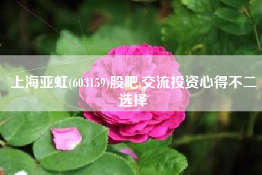 上海亚虹(603159)股吧,交流投资心得不二选择