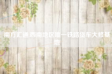 南方汇通,西南地区唯一铁路货车大修基地