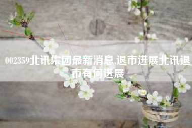 002359北讯集团最新消息,退市进展北讯退市有何进展