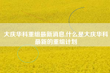 大庆华科重组最新消息,什么是大庆华科最新的重组计划