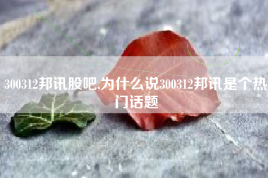 300312邦讯股吧,为什么说300312邦讯是个热门话题