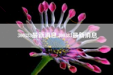 300383最新消息,300383最新消息