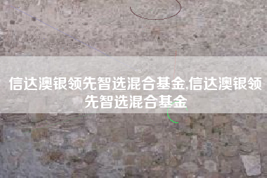 信达澳银领先智选混合基金,信达澳银领先智选混合基金
