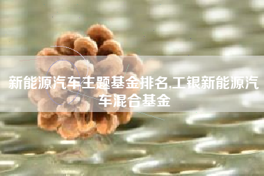新能源汽车主题基金排名,工银新能源汽车混合基金