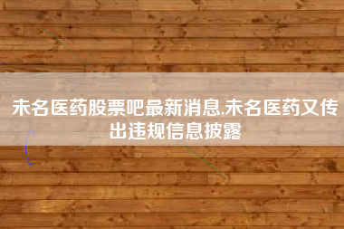 未名医药股票吧最新消息,未名医药又传出违规信息披露