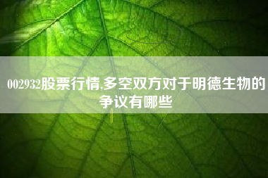002932股票行情,多空双方对于明德生物的争议有哪些