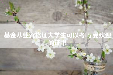 基金从业资格证大学生可以考吗,受欢迎的证书