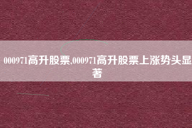 000971高升股票,000971高升股票上涨势头显著