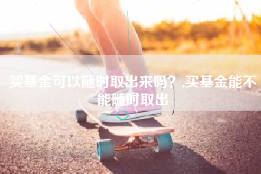 买基金可以随时取出来吗？,买基金能不能随时取出