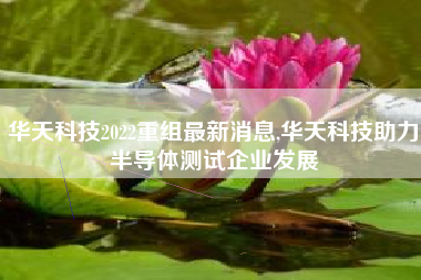 华天科技2022重组最新消息,华天科技助力半导体测试企业发展