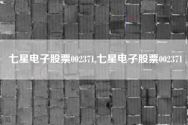 七星电子股票002371,七星电子股票002371