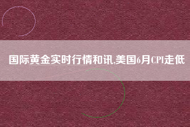 国际黄金实时行情和讯,美国6月CPI走低