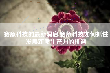 赛象科技的最新消息,赛象科技如何抓住发展新质生产力的机遇