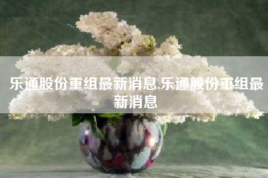 乐通股份重组最新消息,乐通股份重组最新消息