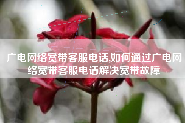 广电网络宽带客服电话,如何通过广电网络宽带客服电话解决宽带故障