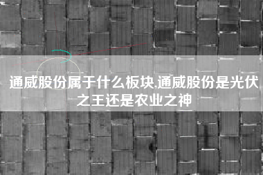 通威股份属于什么板块,通威股份是光伏之王还是农业之神