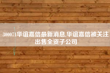 300071华谊嘉信最新消息,华谊嘉信被关注出售全资子公司