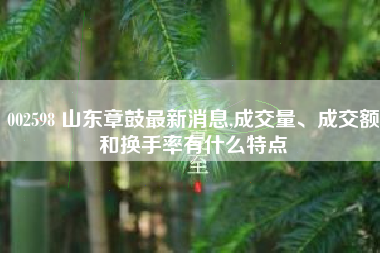 002598 山东章鼓最新消息,成交量、成交额和换手率有什么特点