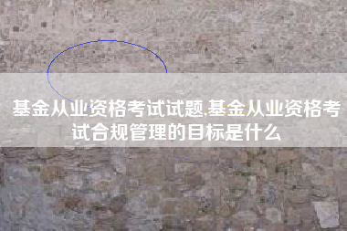 基金从业资格考试试题,基金从业资格考试合规管理的目标是什么