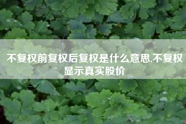 不复权前复权后复权是什么意思,不复权显示真实股价