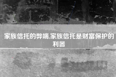 家族信托的弊端,家族信托是财富保护的利器