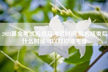 2023基金考试报名及考试时间,报名结束后什么时候可以打印准考证