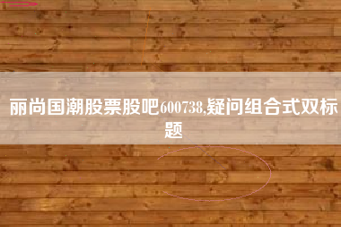 丽尚国潮股票股吧600738,疑问组合式双标题