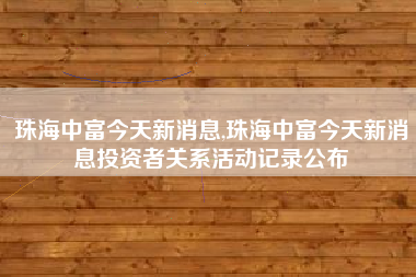 珠海中富今天新消息,珠海中富今天新消息投资者关系活动记录公布