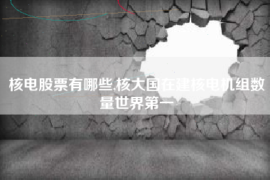 核电股票有哪些,核大国在建核电机组数量世界第一