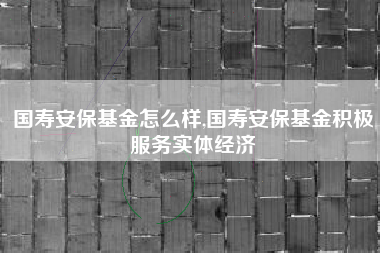 国寿安保基金怎么样,国寿安保基金积极服务实体经济