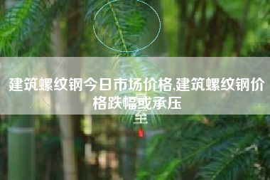 建筑螺纹钢今日市场价格,建筑螺纹钢价格跌幅或承压
