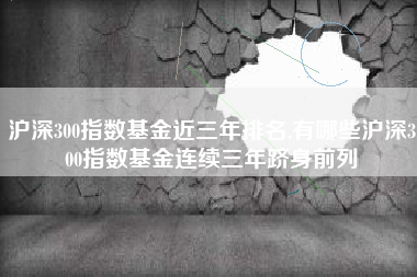 沪深300指数基金近三年排名,有哪些沪深300指数基金连续三年跻身前列