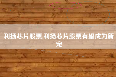 利扬芯片股票,利扬芯片股票有望成为新宠