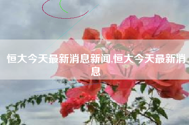 恒大今天最新消息新闻,恒大今天最新消息