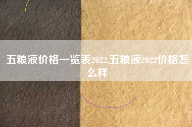 五粮液价格一览表2022,五粮液2022价格怎么样