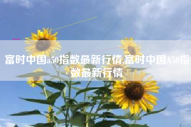 富时中国a50指数最新行情,富时中国A50指数最新行情
