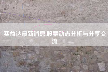 实益达最新消息,股票动态分析与分享交流