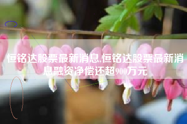 恒铭达股票最新消息,恒铭达股票最新消息融资净偿还超900万元