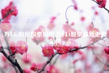 万科a股份股票股吧,万科A股票最新走势如何