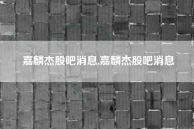 嘉麟杰股吧消息,嘉麟杰股吧消息