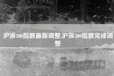 沪深300指数最新调整,沪深300指数完成调整