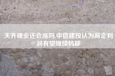 天齐锂业还会涨吗,中信建投认为高企利润有望继续转移