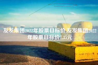 友发集团2022年股票目标价,友发集团2022年股票目标价7.35元