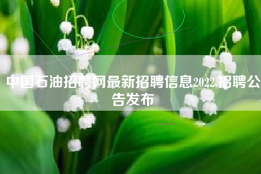 中国石油招聘网最新招聘信息2022,招聘公告发布