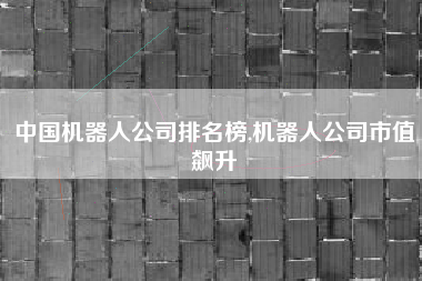 中国机器人公司排名榜,机器人公司市值飙升